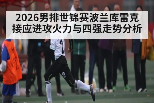 2026男排世锦赛波兰库雷克接应进攻火力与四强走势分析