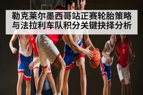 勒克莱尔墨西哥站正赛轮胎策略与法拉利车队积分关键抉择分析